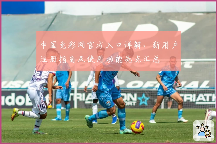 中国竞彩网官方入口详解，新用户注册指南及使用功能亮点汇总