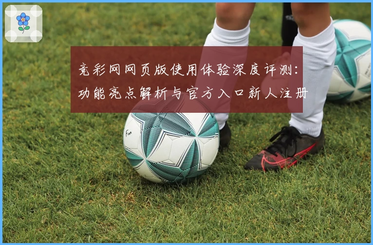 竞彩网网页版使用体验深度评测：功能亮点解析与官方入口新人注册指南