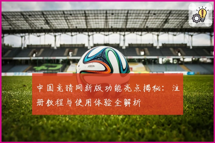 中国竞猜网新版功能亮点揭秘：注册教程与使用体验全解析