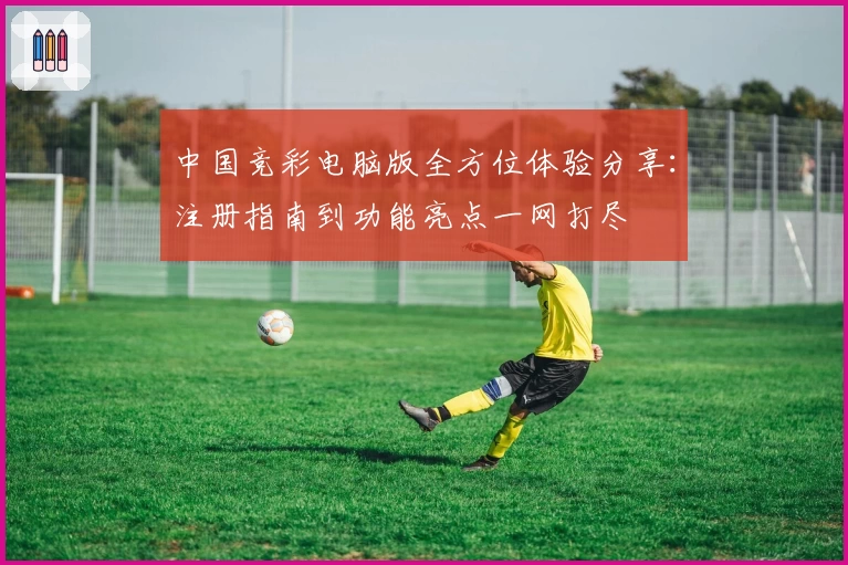 中国竞彩电脑版全方位体验分享：注册指南到功能亮点一网打尽