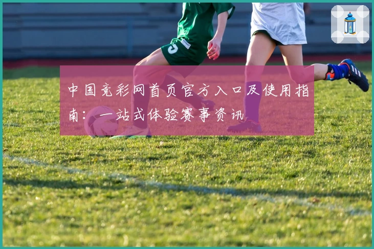 中国竞彩网首页官方入口及使用指南：一站式体验赛事资讯