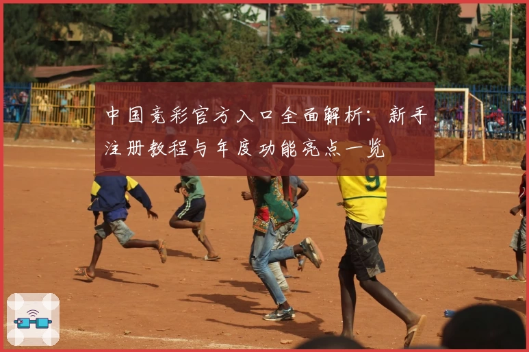 中国竞彩官方入口全面解析：新手注册教程与年度功能亮点一览