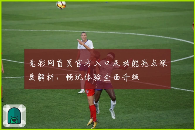 竞彩网首页官方入口及功能亮点深度解析，畅玩体验全面升级