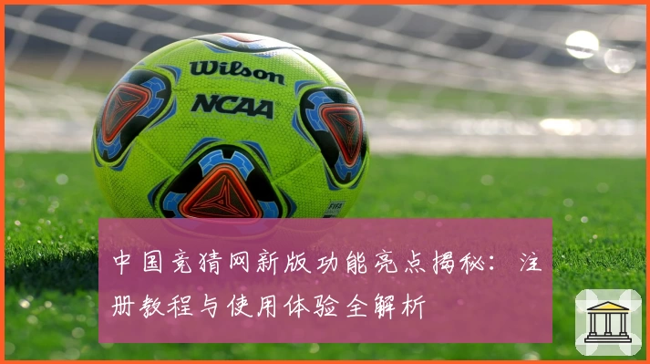 中国竞猜网新版功能亮点揭秘：注册教程与使用体验全解析
