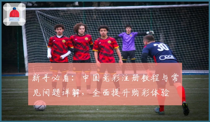 新手必看：中国竞彩注册教程与常见问题详解，全面提升购彩体验