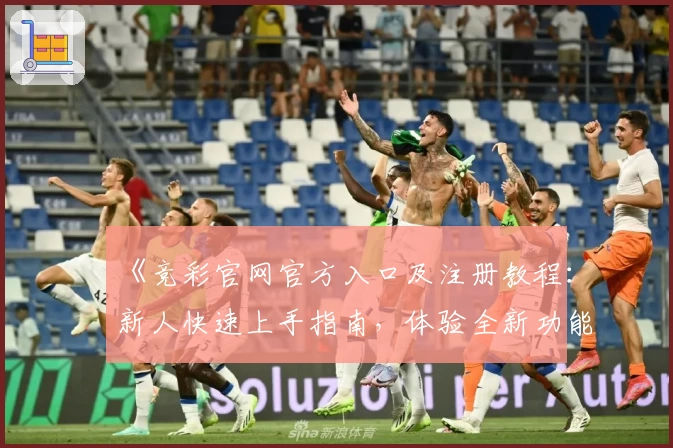 《竞彩官网官方入口及注册教程：新人快速上手指南，体验全新功能亮点》