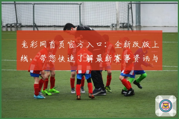 竞彩网首页官方入口：全新改版上线，带您快速了解最新赛事资讯与功能亮点