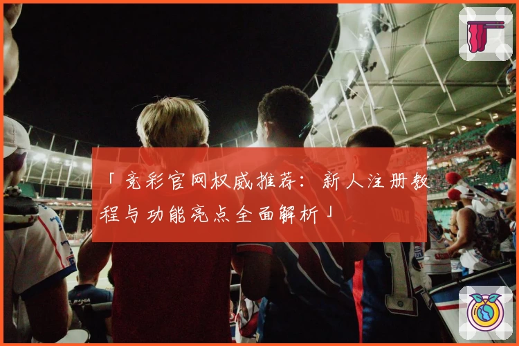 「竞彩官网权威推荐：新人注册教程与功能亮点全面解析」