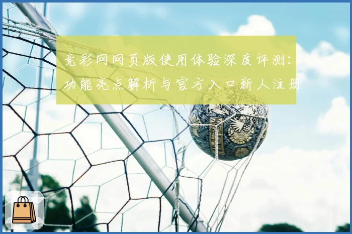 竞彩网网页版使用体验深度评测：功能亮点解析与官方入口新人注册指南