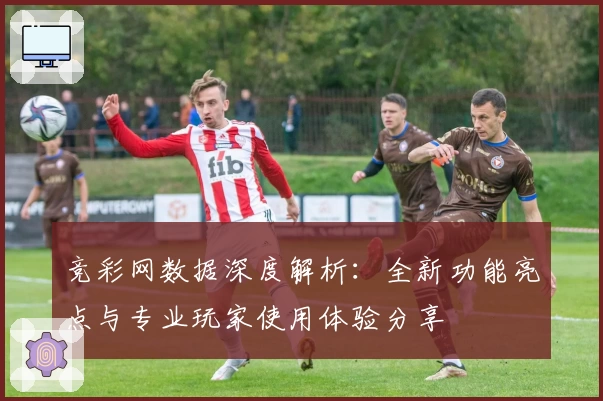 竞彩网数据深度解析：全新功能亮点与专业玩家使用体验分享